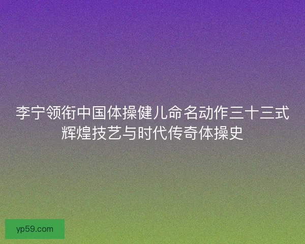 李宁领衔中国体操健儿命名动作三十三式辉煌技艺与时代传奇体操史