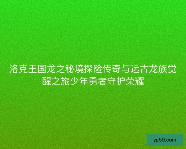 洛克王国龙之秘境探险传奇与远古龙族觉醒之旅少年勇者守护荣耀 洛克王国龙之秘境探险传奇与远古龙族觉醒之旅少年勇者守护荣耀