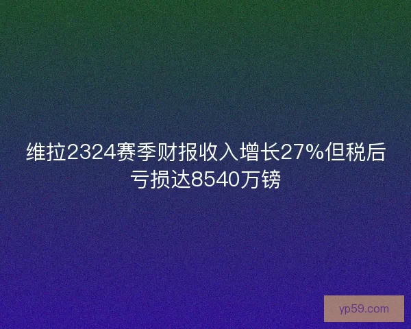 维拉2324赛季财报收入增长27%但税后亏损达8540万镑