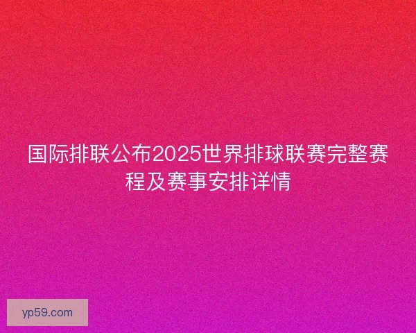 国际排联公布2025世界排球联赛完整赛程及赛事安排详情