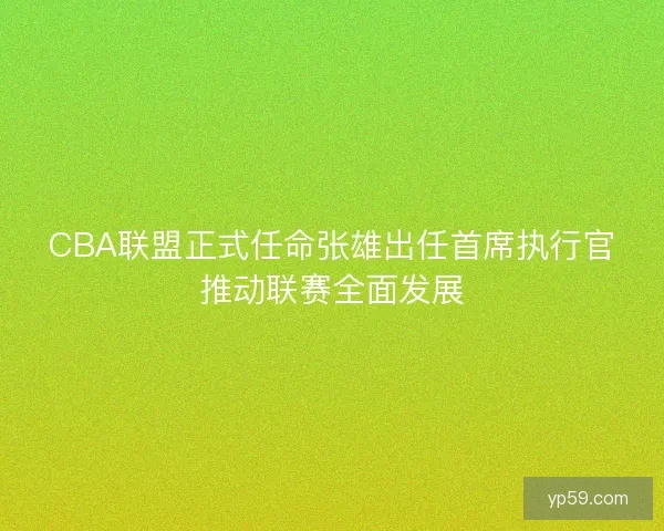 CBA联盟正式任命张雄出任首席执行官推动联赛全面发展