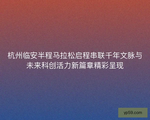 杭州临安半程马拉松启程串联千年文脉与未来科创活力新篇章精彩呈现