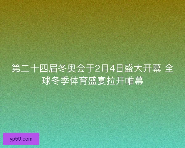 第二十四届冬奥会于2月4日盛大开幕 全球冬季体育盛宴拉开帷幕