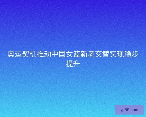 奥运契机推动中国女篮新老交替实现稳步提升