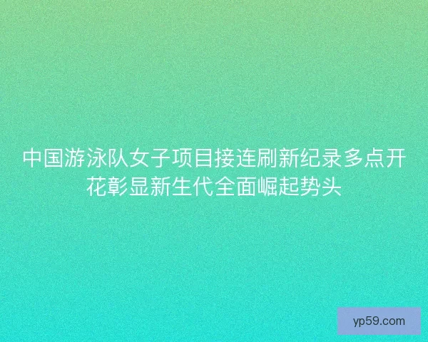 中国游泳队女子项目接连刷新纪录多点开花彰显新生代全面崛起势头