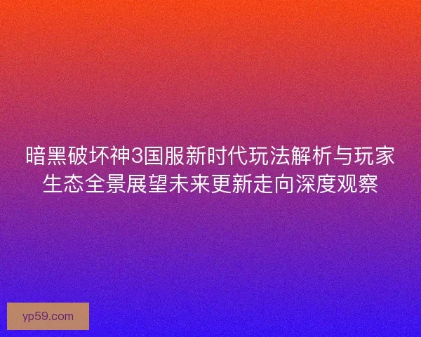 暗黑破坏神3国服新时代玩法解析与玩家生态全景展望未来更新走向深度观察