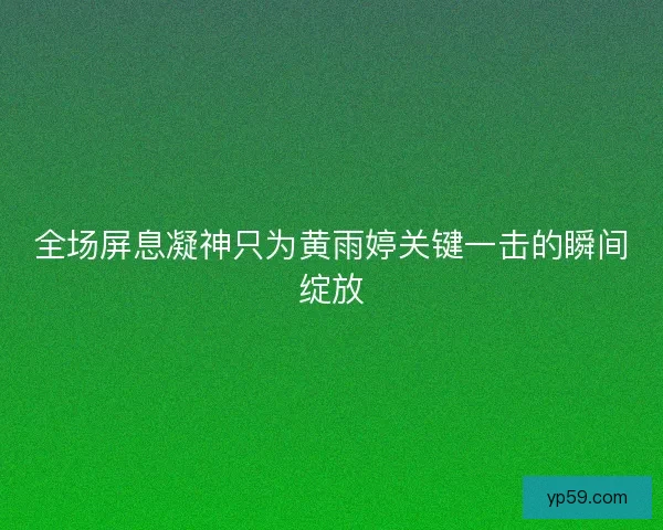 全场屏息凝神只为黄雨婷关键一击的瞬间绽放