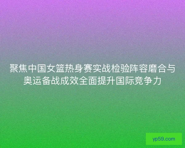 聚焦中国女篮热身赛实战检验阵容磨合与奥运备战成效全面提升国际竞争力