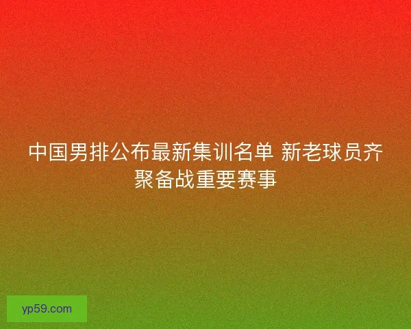 中国男排公布最新集训名单 新老球员齐聚备战重要赛事