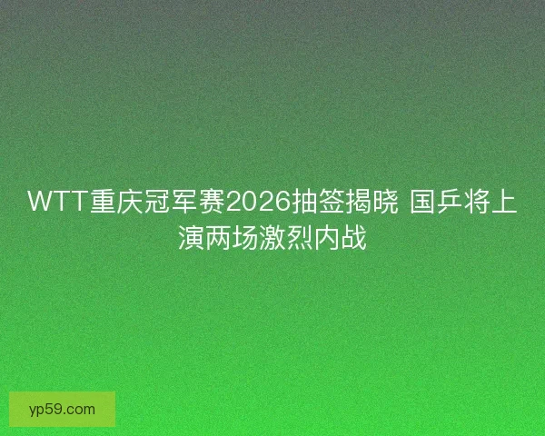 WTT重庆冠军赛2026抽签揭晓 国乒将上演两场激烈内战