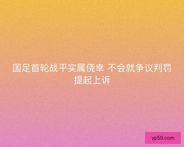 国足首轮战平实属侥幸 不会就争议判罚提起上诉