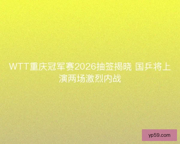 WTT重庆冠军赛2026抽签揭晓 国乒将上演两场激烈内战