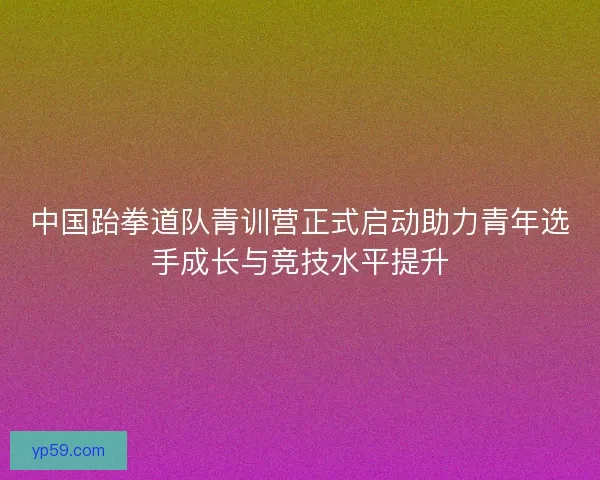 中国跆拳道队青训营正式启动助力青年选手成长与竞技水平提升