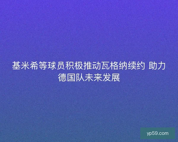 基米希等球员积极推动瓦格纳续约 助力德国队未来发展