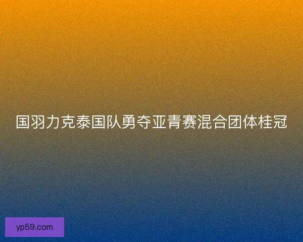 国羽力克泰国队勇夺亚青赛混合团体桂冠