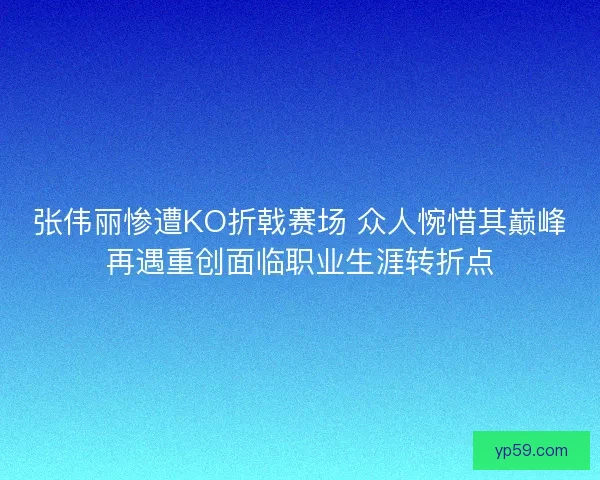 张伟丽惨遭KO折戟赛场 众人惋惜其巅峰再遇重创面临职业生涯转折点