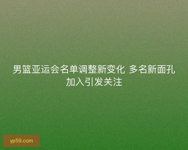 男篮亚运会名单调整新变化 多名新面孔加入引发关注